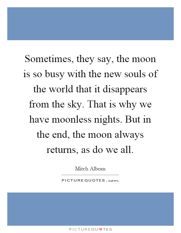 Sometimes, they say, the moon is so busy with the new souls of the world that it disappears from the sky. That is why we have moonless nights. But in the end, the moon always returns, as do we all Picture Quote #1