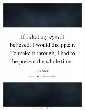If I shut my eyes, I believed, I would disappear. To make it through, I had to be present the whole time Picture Quote #1