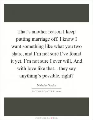 That’s another reason I keep putting marriage off. I know I want something like what you two share, and I’m not sure I’ve found it yet. I’m not sure I ever will. And with love like that... they say anything’s possible, right? Picture Quote #1