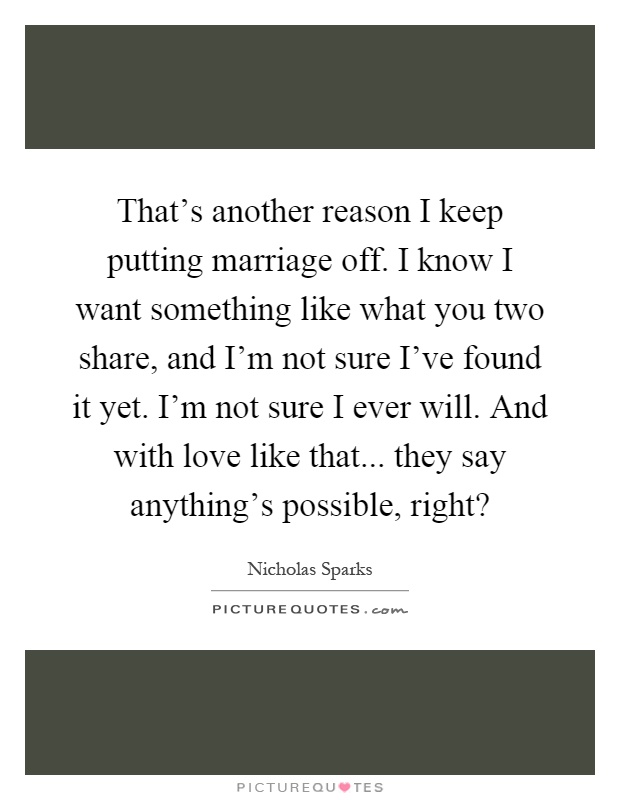 That's another reason I keep putting marriage off. I know I want something like what you two share, and I'm not sure I've found it yet. I'm not sure I ever will. And with love like that... they say anything's possible, right? Picture Quote #1