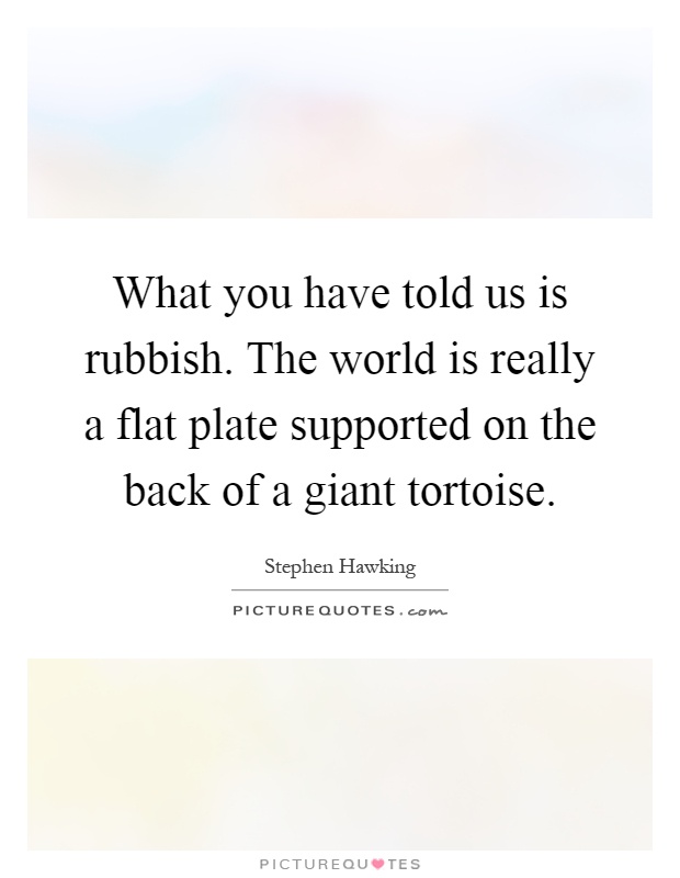 What you have told us is rubbish. The world is really a flat plate supported on the back of a giant tortoise Picture Quote #1