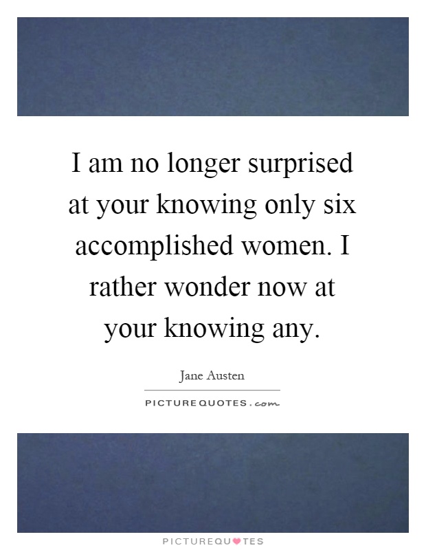 I am no longer surprised at your knowing only six accomplished women. I rather wonder now at your knowing any Picture Quote #1