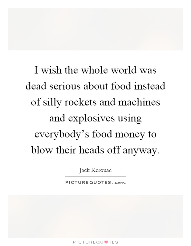 I wish the whole world was dead serious about food instead of silly rockets and machines and explosives using everybody's food money to blow their heads off anyway Picture Quote #1