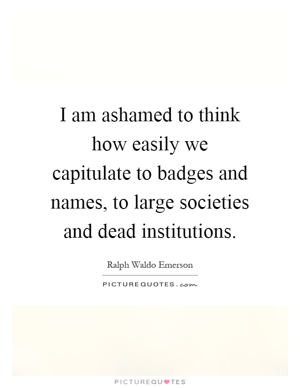 I am ashamed to think how easily we capitulate to badges and names, to large societies and dead institutions Picture Quote #1