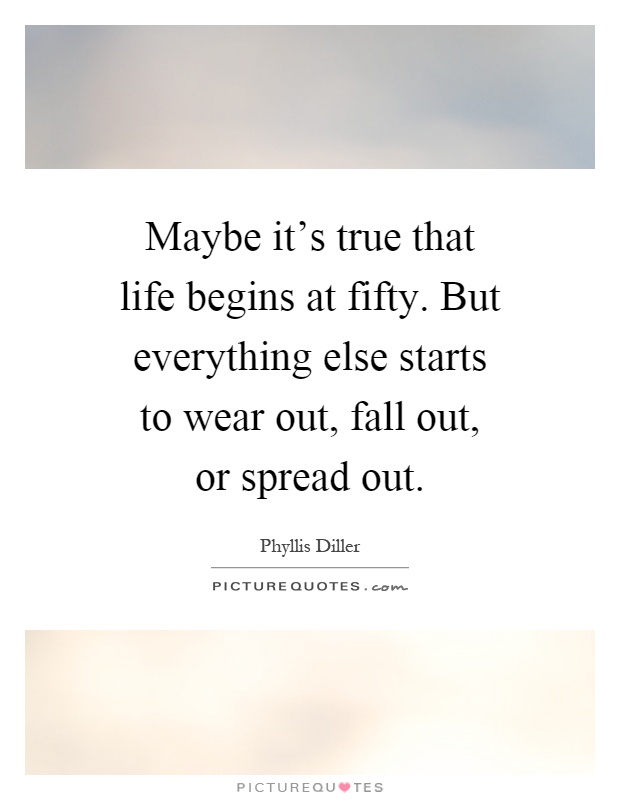 Maybe it's true that life begins at fifty. But everything else starts to wear out, fall out, or spread out Picture Quote #1