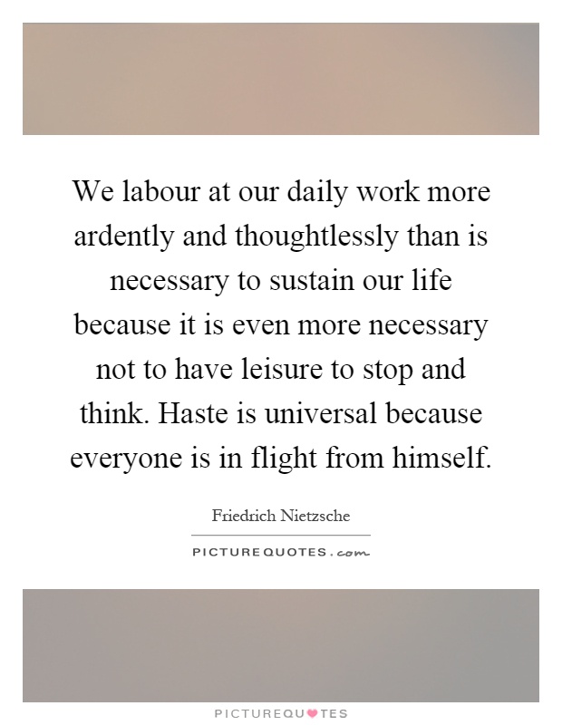 We labour at our daily work more ardently and thoughtlessly than is necessary to sustain our life because it is even more necessary not to have leisure to stop and think. Haste is universal because everyone is in flight from himself Picture Quote #1