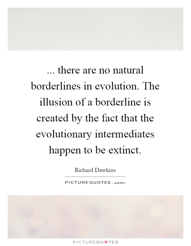 ... there are no natural borderlines in evolution. The illusion of a borderline is created by the fact that the evolutionary intermediates happen to be extinct Picture Quote #1
