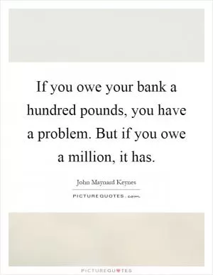 If you owe your bank a hundred pounds, you have a problem. But if you owe a million, it has Picture Quote #1