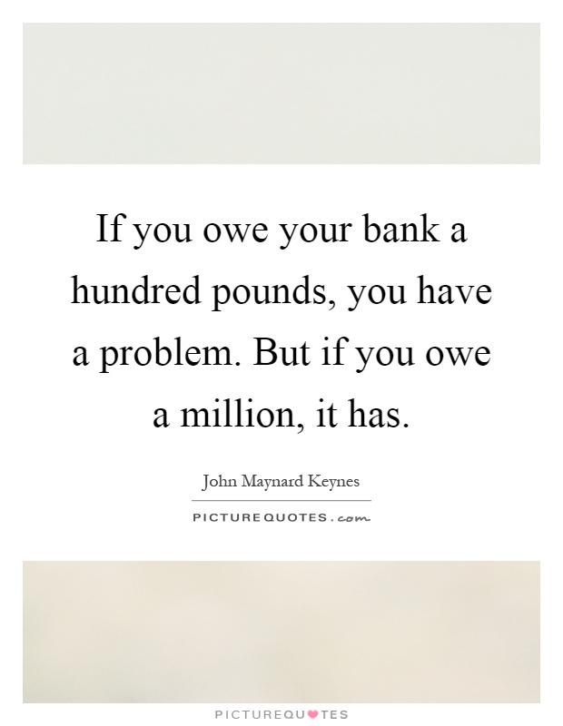 If you owe your bank a hundred pounds, you have a problem. But if you owe a million, it has Picture Quote #1