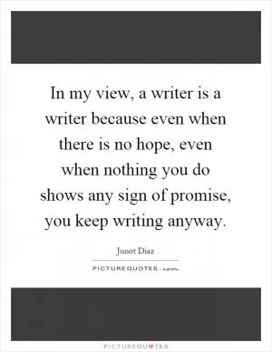 In my view, a writer is a writer because even when there is no hope, even when nothing you do shows any sign of promise, you keep writing anyway Picture Quote #1