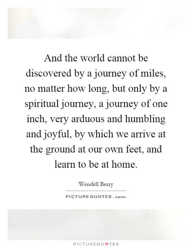 And the world cannot be discovered by a journey of miles, no matter how long, but only by a spiritual journey, a journey of one inch, very arduous and humbling and joyful, by which we arrive at the ground at our own feet, and learn to be at home Picture Quote #1