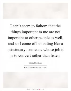 I can’t seem to fathom that the things important to me are not important to other people as well, and so I come off sounding like a missionary, someone whose job it is to convert rather than listen Picture Quote #1