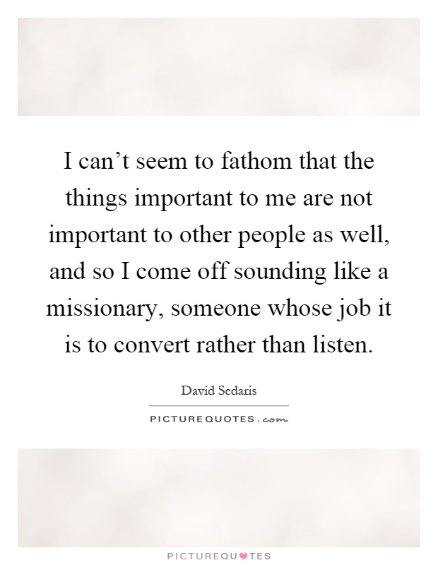 I can't seem to fathom that the things important to me are not important to other people as well, and so I come off sounding like a missionary, someone whose job it is to convert rather than listen Picture Quote #1