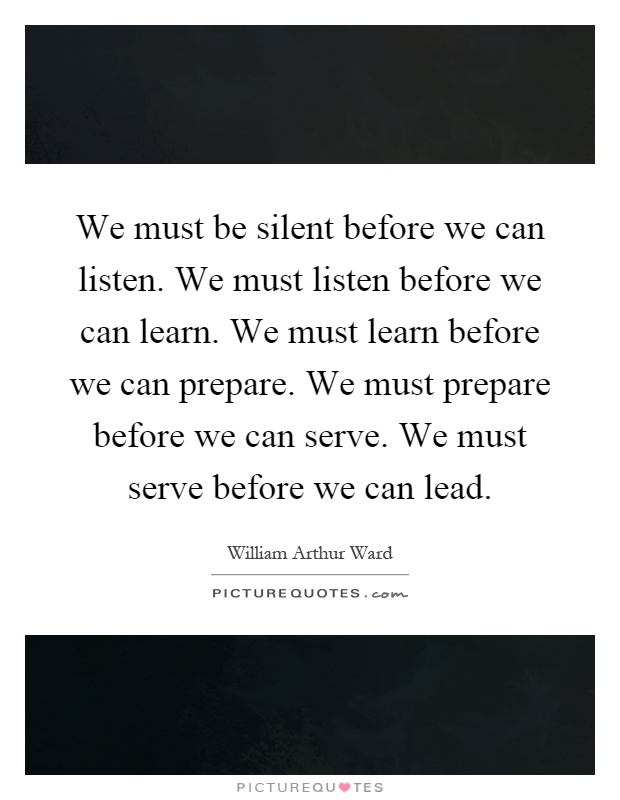 We must be silent before we can listen. We must listen before we can learn. We must learn before we can prepare. We must prepare before we can serve. We must serve before we can lead Picture Quote #1