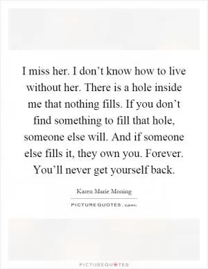I miss her. I don’t know how to live without her. There is a hole inside me that nothing fills. If you don’t find something to fill that hole, someone else will. And if someone else fills it, they own you. Forever. You’ll never get yourself back Picture Quote #1