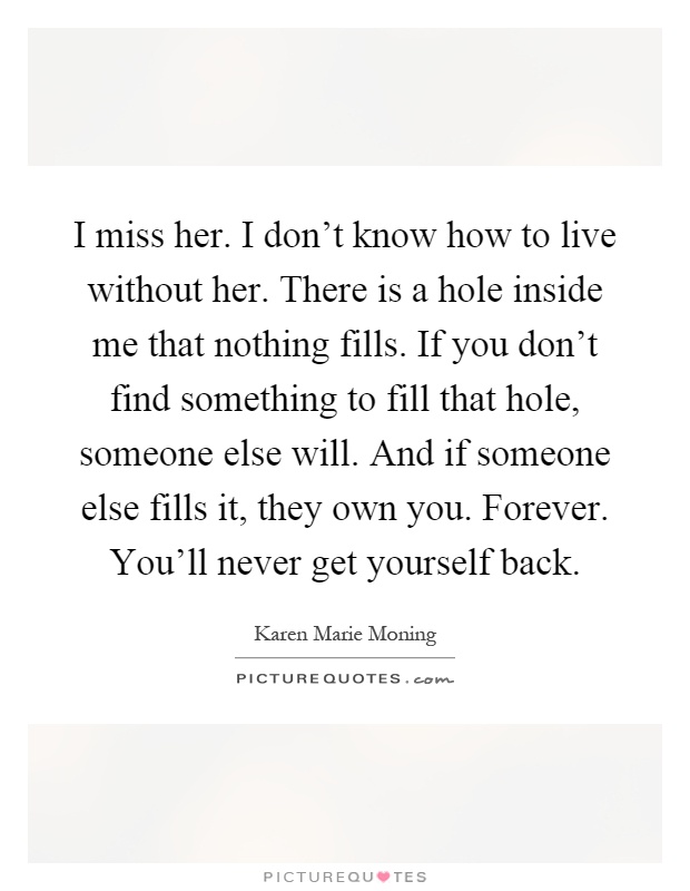 I miss her. I don't know how to live without her. There is a hole inside me that nothing fills. If you don't find something to fill that hole, someone else will. And if someone else fills it, they own you. Forever. You'll never get yourself back Picture Quote #1