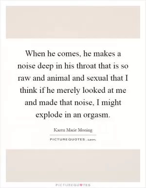 When he comes, he makes a noise deep in his throat that is so raw and animal and sexual that I think if he merely looked at me and made that noise, I might explode in an orgasm Picture Quote #1
