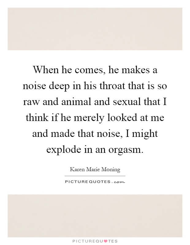 When he comes, he makes a noise deep in his throat that is so raw and animal and sexual that I think if he merely looked at me and made that noise, I might explode in an orgasm Picture Quote #1