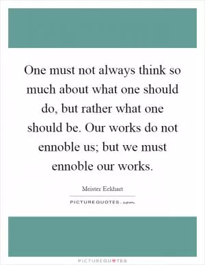 One must not always think so much about what one should do, but rather what one should be. Our works do not ennoble us; but we must ennoble our works Picture Quote #1