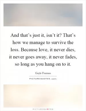 And that’s just it, isn’t it? That’s how we manage to survive the loss. Because love, it never dies, it never goes away, it never fades, so long as you hang on to it Picture Quote #1