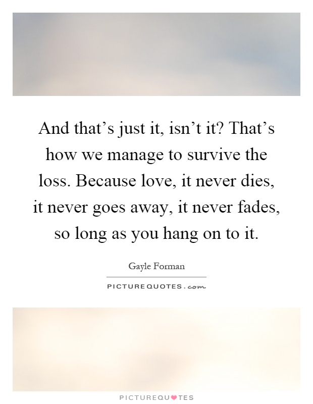 And that's just it, isn't it? That's how we manage to survive the loss. Because love, it never dies, it never goes away, it never fades, so long as you hang on to it Picture Quote #1