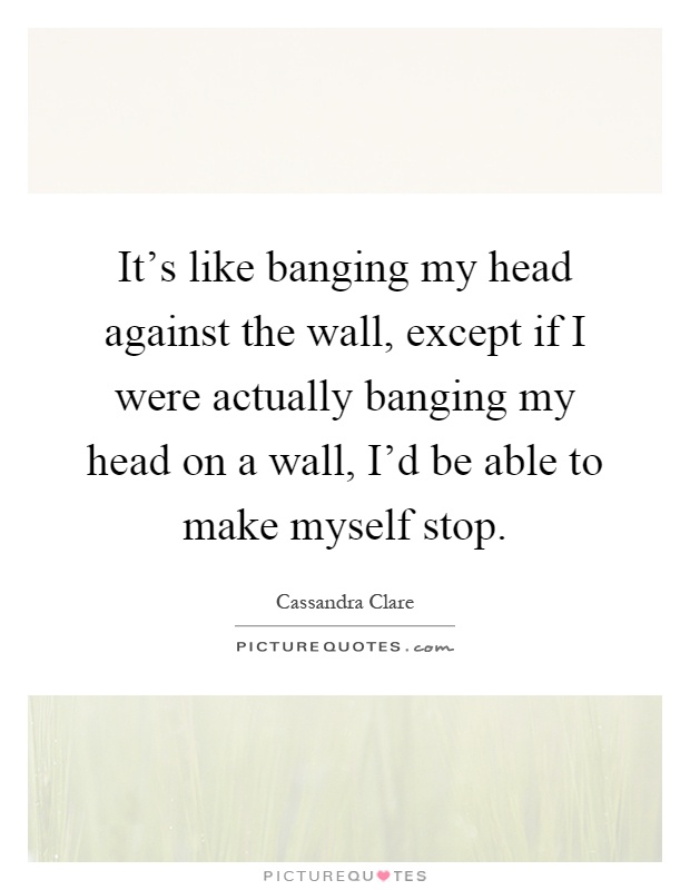 It's like banging my head against the wall, except if I were actually banging my head on a wall, I'd be able to make myself stop Picture Quote #1