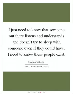 I just need to know that someone out there listens and understands and doesn’t try to sleep with someone even if they could have. I need to know these people exist Picture Quote #1