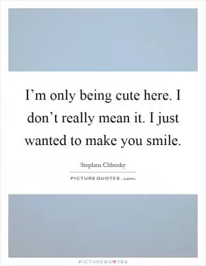 I’m only being cute here. I don’t really mean it. I just wanted to make you smile Picture Quote #1
