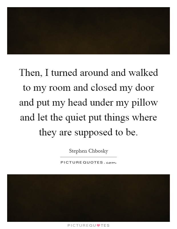 Then, I turned around and walked to my room and closed my door and put my head under my pillow and let the quiet put things where they are supposed to be Picture Quote #1