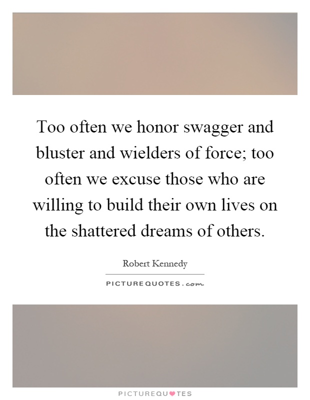 Too often we honor swagger and bluster and wielders of force; too often we excuse those who are willing to build their own lives on the shattered dreams of others Picture Quote #1
