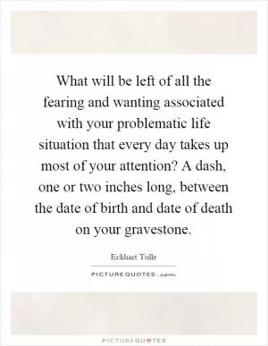 What will be left of all the fearing and wanting associated with your problematic life situation that every day takes up most of your attention? A dash, one or two inches long, between the date of birth and date of death on your gravestone Picture Quote #1