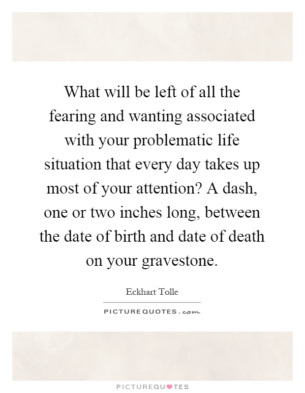 What will be left of all the fearing and wanting associated with your problematic life situation that every day takes up most of your attention? A dash, one or two inches long, between the date of birth and date of death on your gravestone Picture Quote #1
