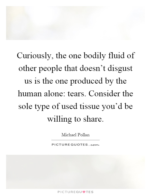 Curiously, the one bodily fluid of other people that doesn't disgust us is the one produced by the human alone: tears. Consider the sole type of used tissue you'd be willing to share Picture Quote #1