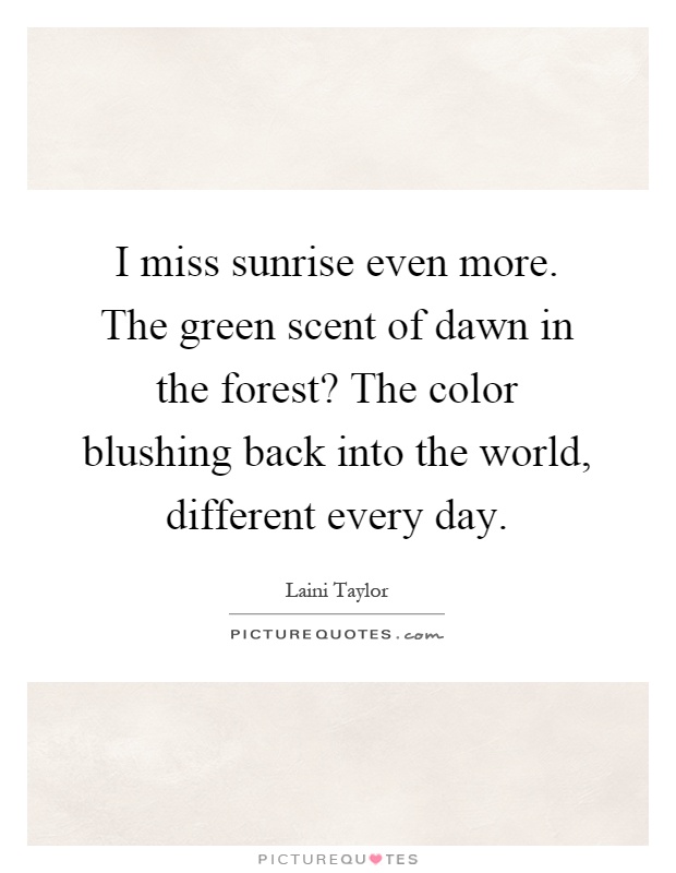 I miss sunrise even more. The green scent of dawn in the forest? The color blushing back into the world, different every day Picture Quote #1