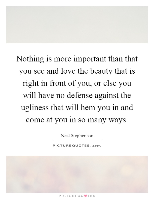 Nothing is more important than that you see and love the beauty that is right in front of you, or else you will have no defense against the ugliness that will hem you in and come at you in so many ways Picture Quote #1