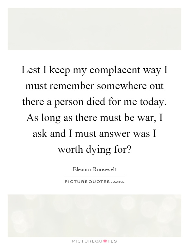 Lest I keep my complacent way I must remember somewhere out there a person died for me today. As long as there must be war, I ask and I must answer was I worth dying for? Picture Quote #1