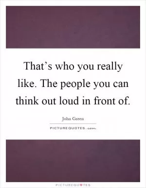That’s who you really like. The people you can think out loud in front of Picture Quote #1