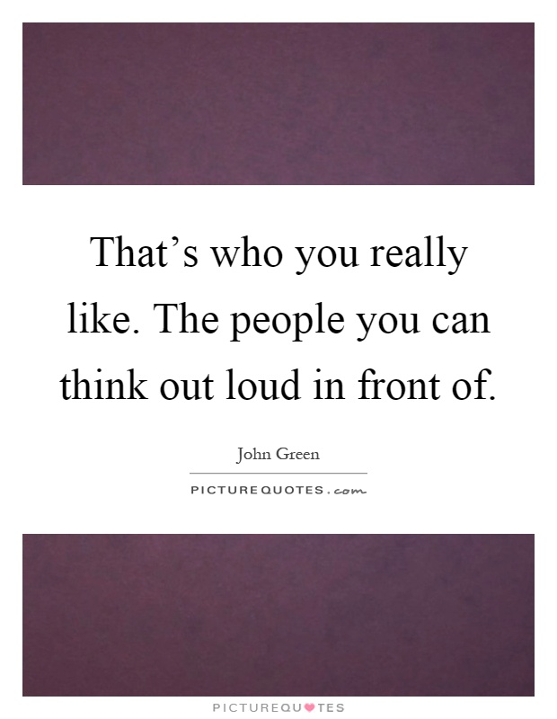 That's who you really like. The people you can think out loud in front of Picture Quote #1
