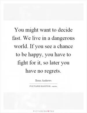 You might want to decide fast. We live in a dangerous world. If you see a chance to be happy, you have to fight for it, so later you have no regrets Picture Quote #1