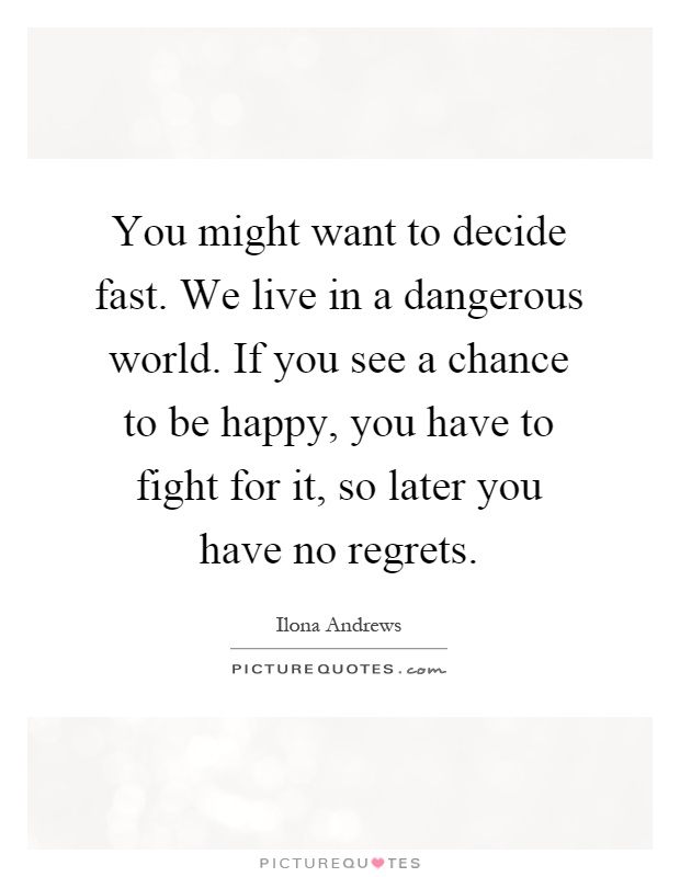 You might want to decide fast. We live in a dangerous world. If you see a chance to be happy, you have to fight for it, so later you have no regrets Picture Quote #1