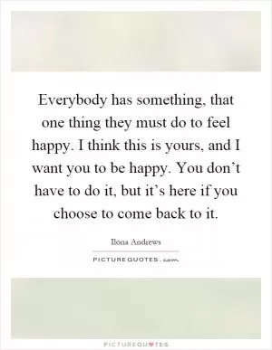 Everybody has something, that one thing they must do to feel happy. I think this is yours, and I want you to be happy. You don’t have to do it, but it’s here if you choose to come back to it Picture Quote #1