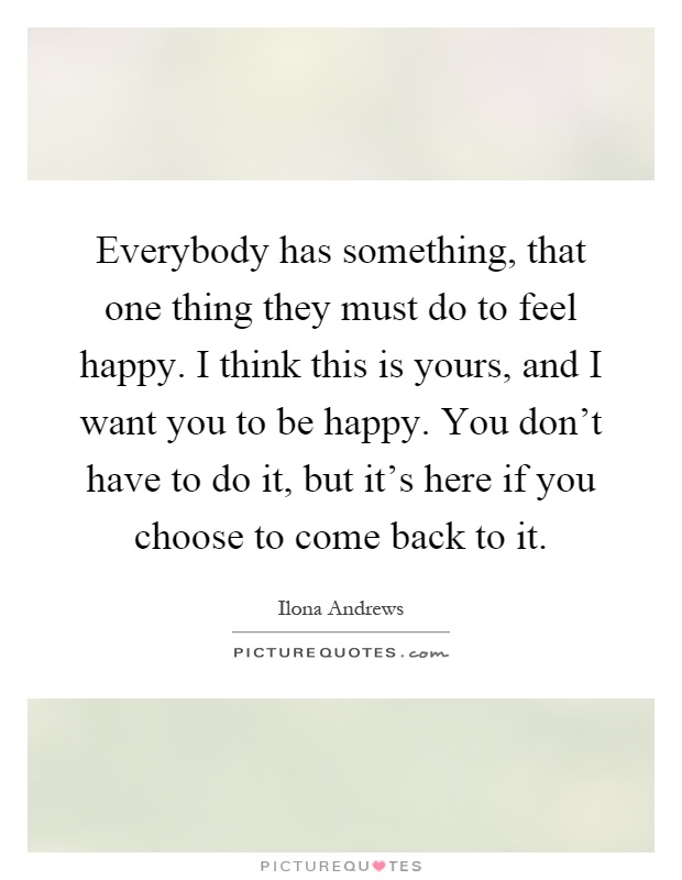 Everybody has something, that one thing they must do to feel happy. I think this is yours, and I want you to be happy. You don't have to do it, but it's here if you choose to come back to it Picture Quote #1
