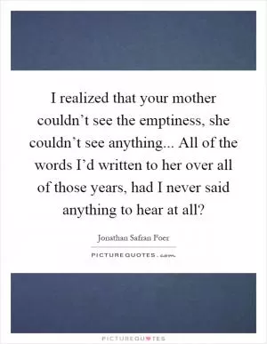 I realized that your mother couldn’t see the emptiness, she couldn’t see anything... All of the words I’d written to her over all of those years, had I never said anything to hear at all? Picture Quote #1