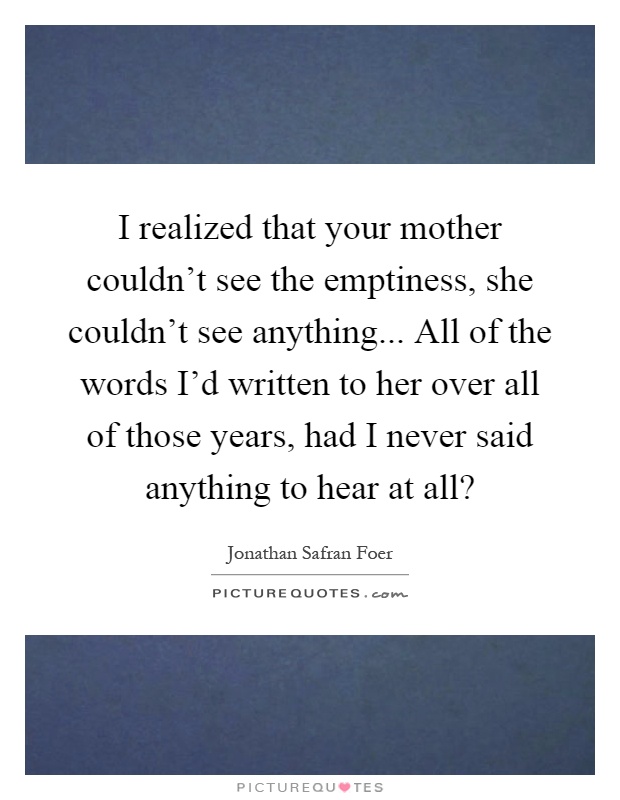 I realized that your mother couldn't see the emptiness, she couldn't see anything... All of the words I'd written to her over all of those years, had I never said anything to hear at all? Picture Quote #1