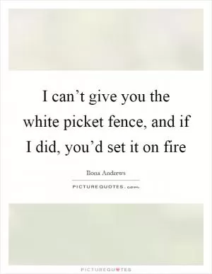 I can’t give you the white picket fence, and if I did, you’d set it on fire Picture Quote #1