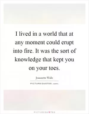 I lived in a world that at any moment could erupt into fire. It was the sort of knowledge that kept you on your toes Picture Quote #1