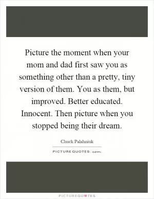 Picture the moment when your mom and dad first saw you as something other than a pretty, tiny version of them. You as them, but improved. Better educated. Innocent. Then picture when you stopped being their dream Picture Quote #1