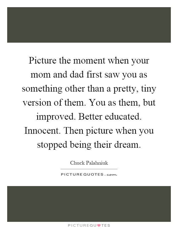 Picture the moment when your mom and dad first saw you as something other than a pretty, tiny version of them. You as them, but improved. Better educated. Innocent. Then picture when you stopped being their dream Picture Quote #1