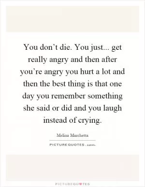 You don’t die. You just... get really angry and then after you’re angry you hurt a lot and then the best thing is that one day you remember something she said or did and you laugh instead of crying Picture Quote #1