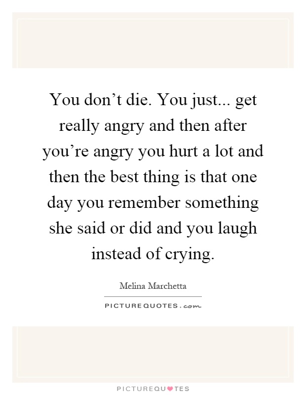 You don't die. You just... get really angry and then after you're angry you hurt a lot and then the best thing is that one day you remember something she said or did and you laugh instead of crying Picture Quote #1